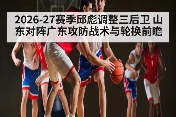 2026-27赛季邱彪调整三后卫 山东对阵广东攻防战术与轮换前瞻